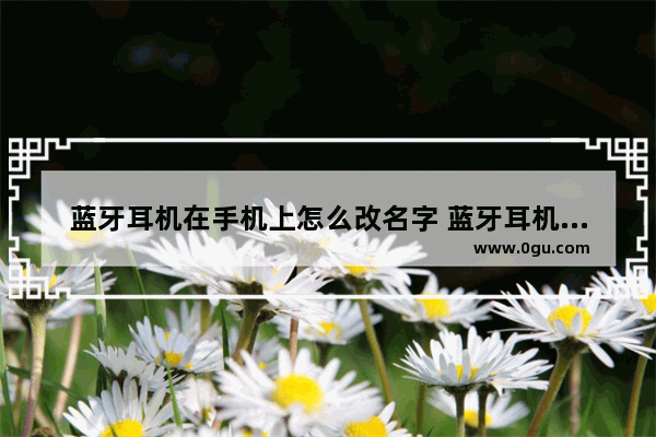 蓝牙耳机在手机上怎么改名字 蓝牙耳机怎么改名字安卓手机