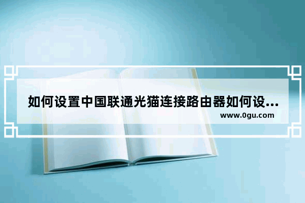 如何设置中国联通光猫连接路由器如何设置联通光纤猫连接无线路由器