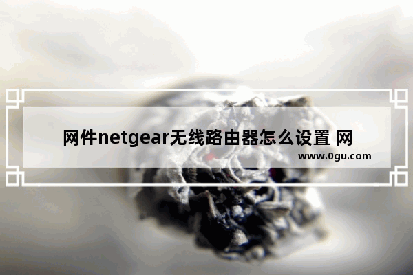 网件netgear无线路由器怎么设置 网件netgear无线路由器设置方法【详解】