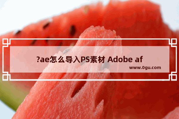 ?ae怎么导入PS素材 Adobe after effects导入PSD文件的方法教程