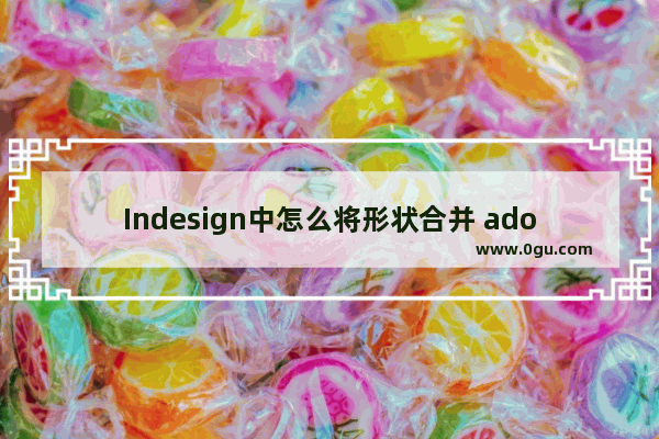 Indesign中怎么将形状合并 adobe indesign 2022将多个图形形状合并的方法