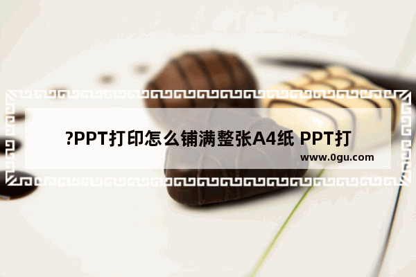 ?PPT打印怎么铺满整张A4纸 PPT打印在a4纸上的方法教程