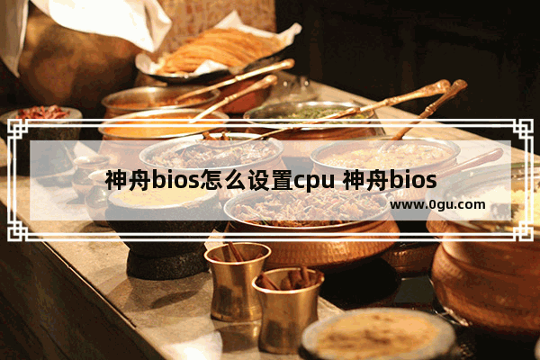 神舟bios怎么设置cpu 神舟bios怎么设置硬盘为第一启动盘