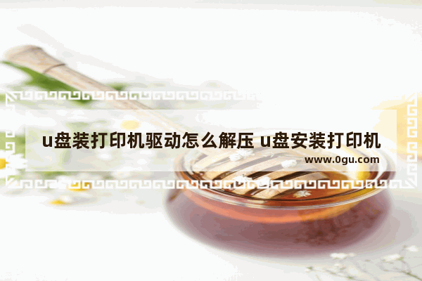 u盘装打印机驱动怎么解压 u盘安装打印机驱动