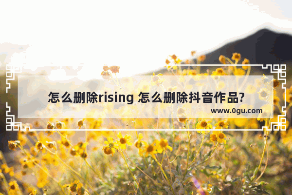 怎么删除rising 怎么删除抖音作品?