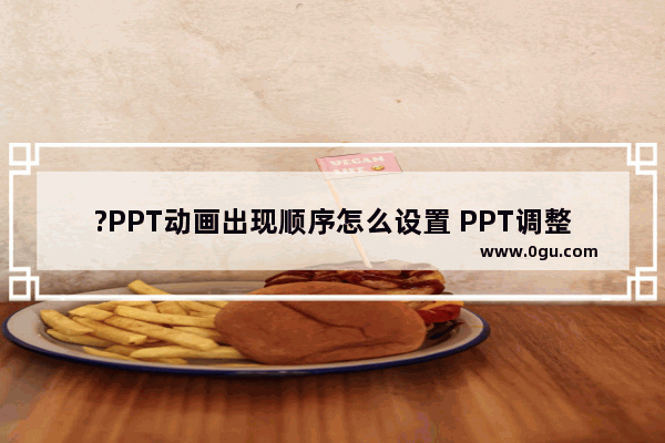 ?PPT动画出现顺序怎么设置 PPT调整动画先后顺序的方法教程