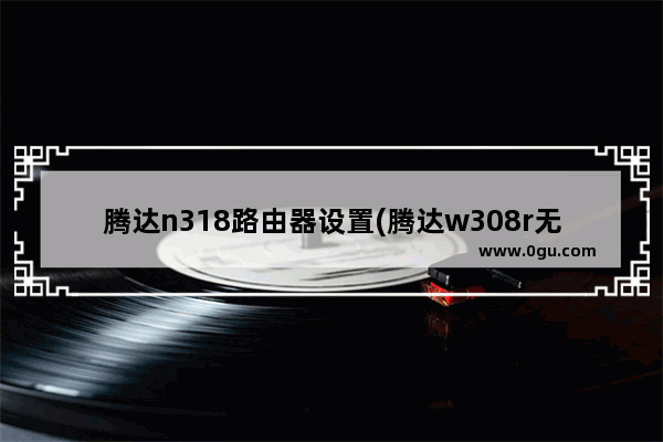 腾达n318路由器设置(腾达w308r无线路由器怎么设置)