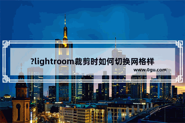 ?lightroom裁剪时如何切换网格样式及方向 lr软中裁剪图片的方法教程