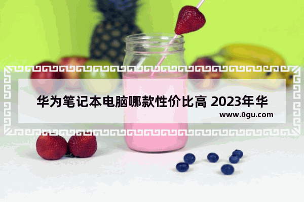 华为笔记本电脑哪款性价比高 2023年华为笔记本电脑推荐