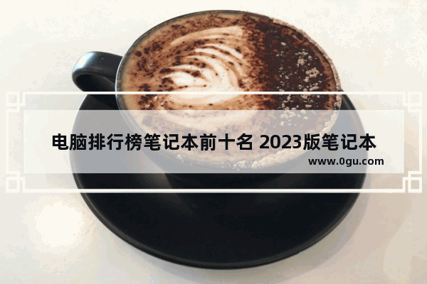 电脑排行榜笔记本前十名 2023版笔记本电脑排行榜推荐