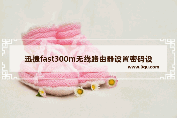 迅捷fast300m无线路由器设置密码设置步骤图解