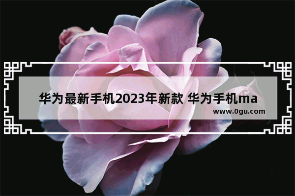 华为最新手机2023年新款 华为手机mate60pro最新消息