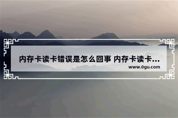 内存卡读卡错误是怎么回事 内存卡读卡错误是怎么回事啊