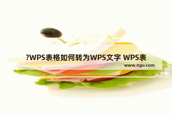 ?WPS表格如何转为WPS文字 WPS表格转换为Word文档的方法教程