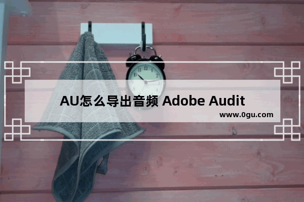 AU怎么导出音频 Adobe Audition导出音频的方法