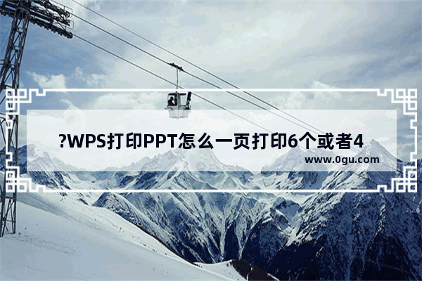 ?WPS打印PPT怎么一页打印6个或者4个 WPS PPT设置每页打印指定页数的方法教程