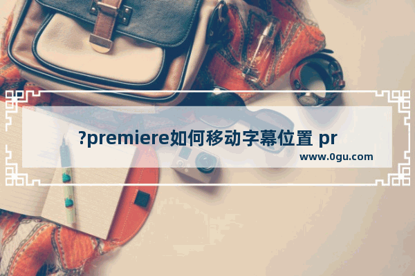 ?premiere如何移动字幕位置 pr软件调整视频文字位置的方法教程