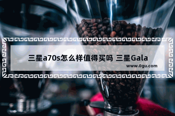 三星a70s怎么样值得买吗 三星Galaxy A70s评测