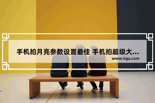 手机拍月亮参数设置最佳 手机拍超级大月亮步骤分享