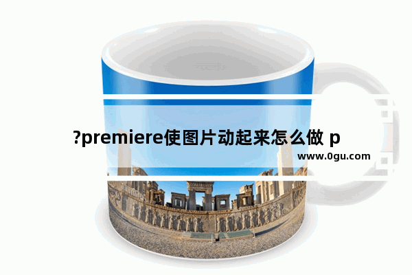 ?premiere使图片动起来怎么做 pr制作图片动态效果的方法教程