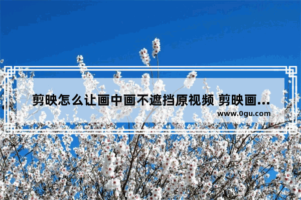 剪映怎么让画中画不遮挡原视频 剪映画中画和背景无缝融合的方法