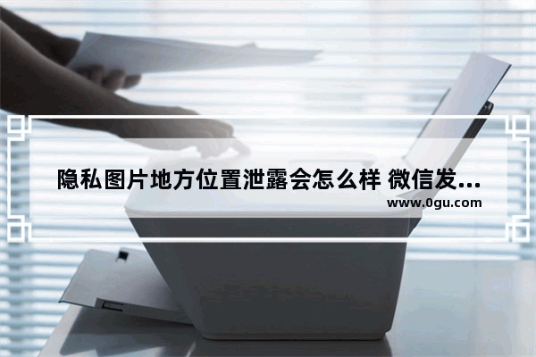 隐私图片地方位置泄露会怎么样 微信发原图或泄露位置信息的解决方法