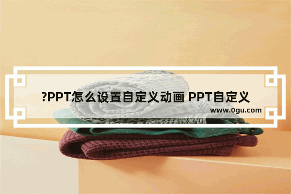 ?PPT怎么设置自定义动画 PPT自定义动画效果的方法教程