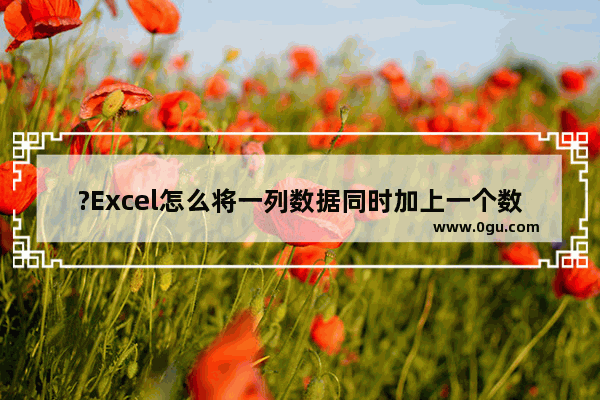 ?Excel怎么将一列数据同时加上一个数 Excel表格给一组数据统一加上一个数的方法教程