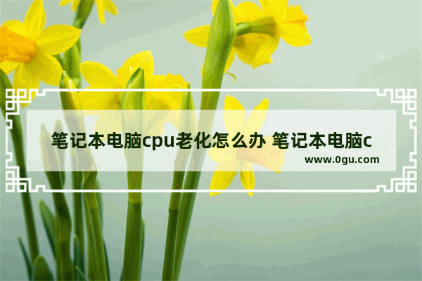 笔记本电脑cpu老化怎么办 笔记本电脑cpu老化怎么办恢复