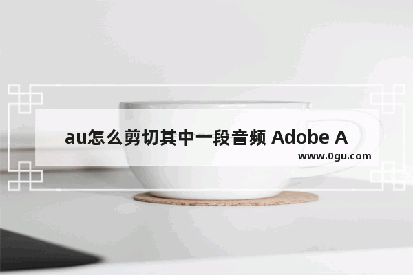 au怎么剪切其中一段音频 Adobe Audition删除其中一段音频的方法教程