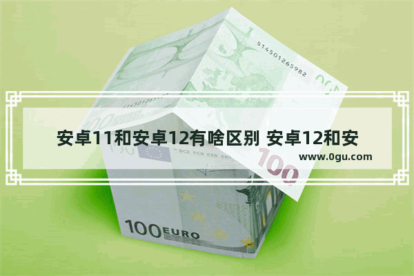 安卓11和安卓12有啥区别 安卓12和安卓11的区别对比