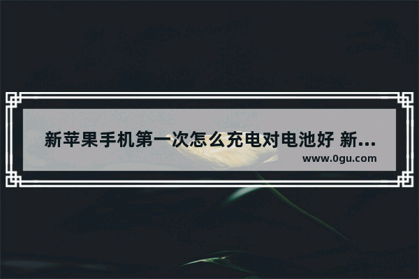 新苹果手机第一次怎么充电对电池好 新手机正确的充电方法