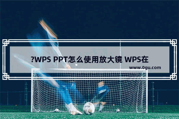 ?WPS PPT怎么使用放大镜 WPS在PPT中使用放大镜功能的方法教程