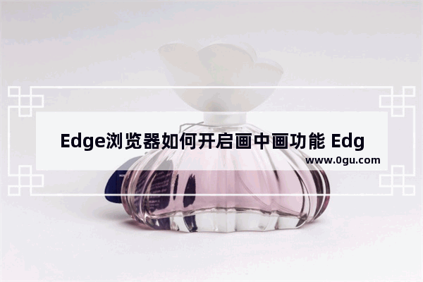 Edge浏览器如何开启画中画功能 Edge浏览器开启画中画功能的方法