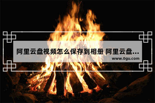 阿里云盘视频怎么保存到相册 阿里云盘电脑版视频上传到相册的方法