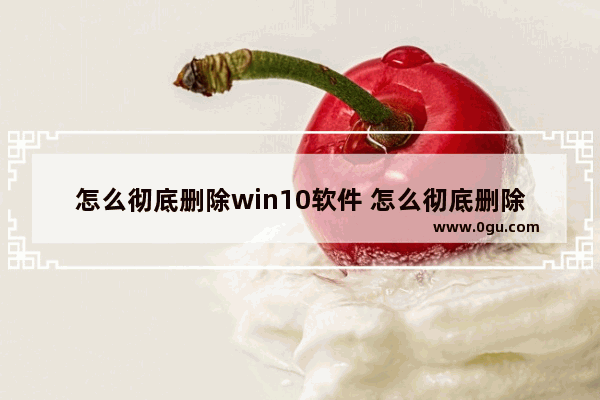 怎么彻底删除win10软件 怎么彻底删除win10软件文件