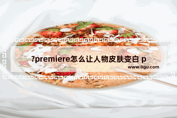 ?premiere怎么让人物皮肤变白 pr美白人物肤色的方法教程