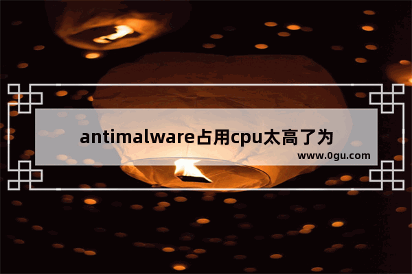 antimalware占用cpu太高了为什么 CPU占用率过高解决方法