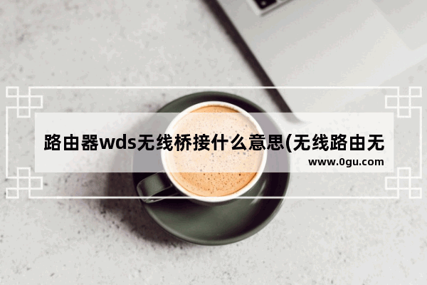 路由器wds无线桥接什么意思(无线路由无线桥接的设置方法)