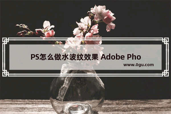 PS怎么做水波纹效果 Adobe Photoshop制作水波纹效果的方法