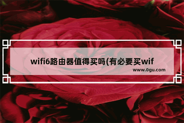 wifi6路由器值得买吗(有必要买wifi6的无线路由器吗)