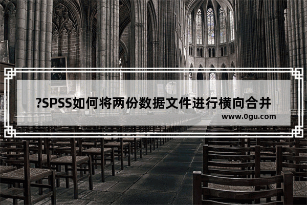 ?SPSS如何将两份数据文件进行横向合并 SPSS数据文件的横向合并的方法教程