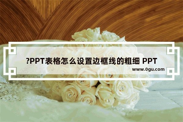 ?PPT表格怎么设置边框线的粗细 PPT表格修改表格线条粗细的方法教程