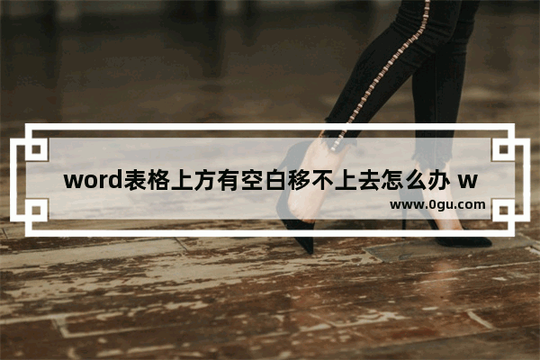 word表格上方有空白移不上去怎么办 word表格上方有空白移不上去的解决方法