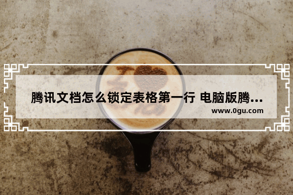 腾讯文档怎么锁定表格第一行 电脑版腾讯文档在线表格冻结首行表头的方法