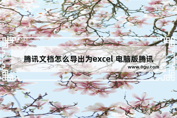 腾讯文档怎么导出为excel 电脑版腾讯文档转换成Excel表格导出的方法