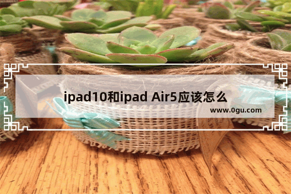 ipad10和ipad Air5应该怎么选? ipad10和air5区别对比