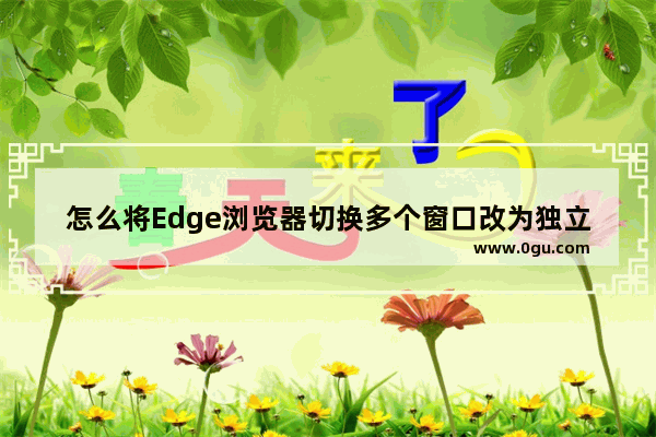 怎么将Edge浏览器切换多个窗口改为独立窗口 Edge浏览器取消多个窗口改为独立窗口的方法