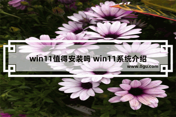 win11值得安装吗 win11系统介绍