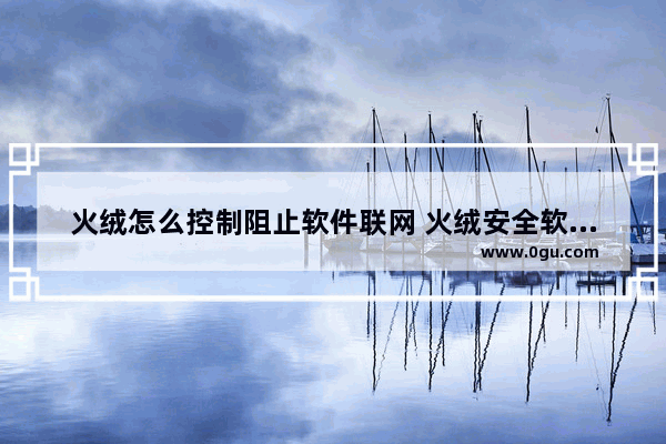 火绒怎么控制阻止软件联网 火绒安全软件禁止软件程序联网的方法